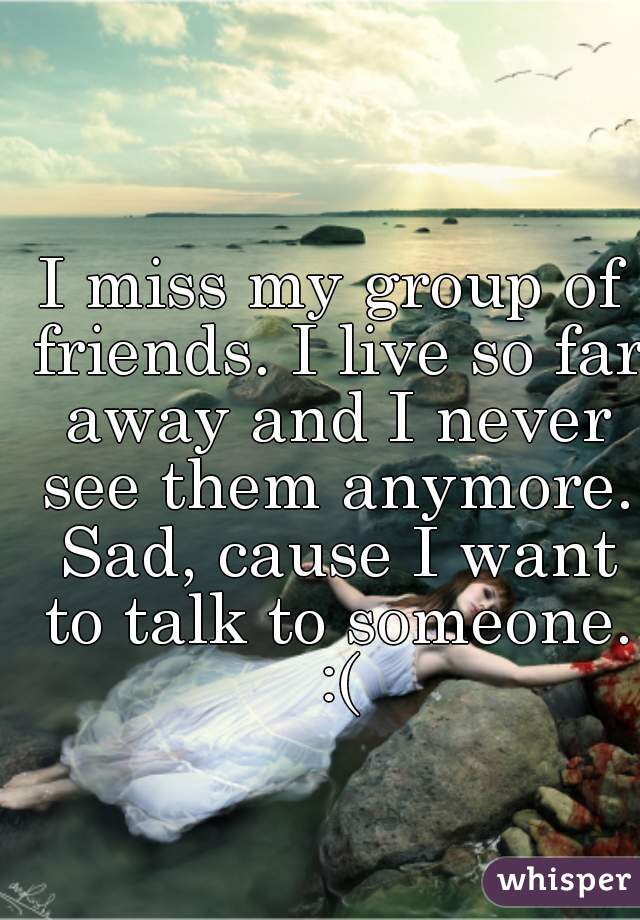 I miss my group of friends. I live so far away and I never see them anymore. Sad, cause I want to talk to someone. :(