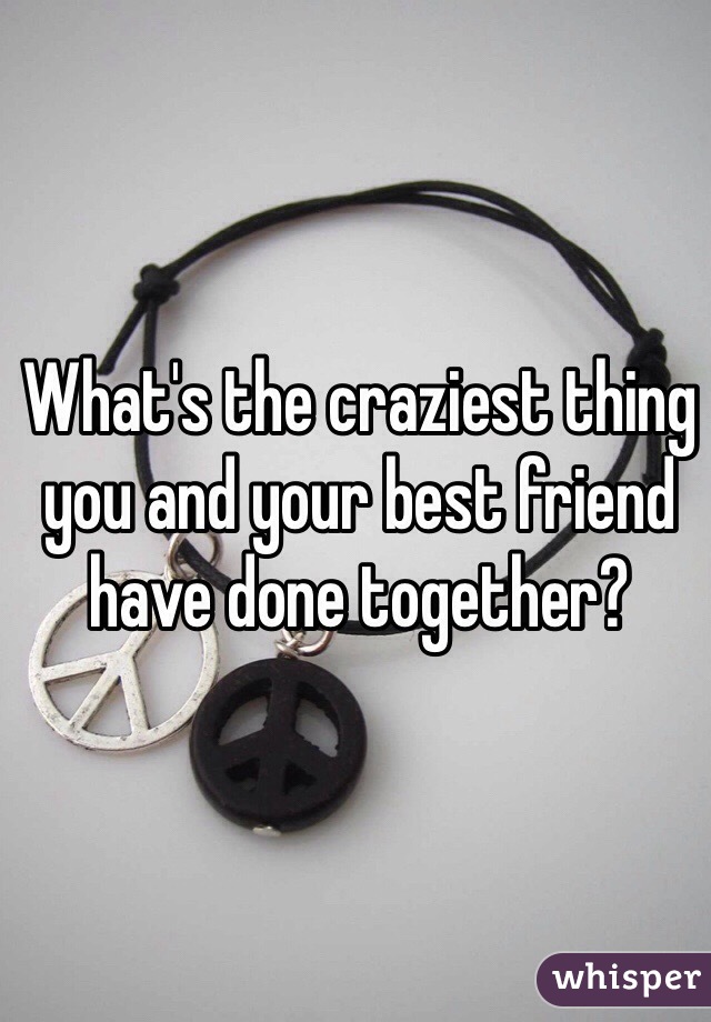 What's the craziest thing you and your best friend have done together?