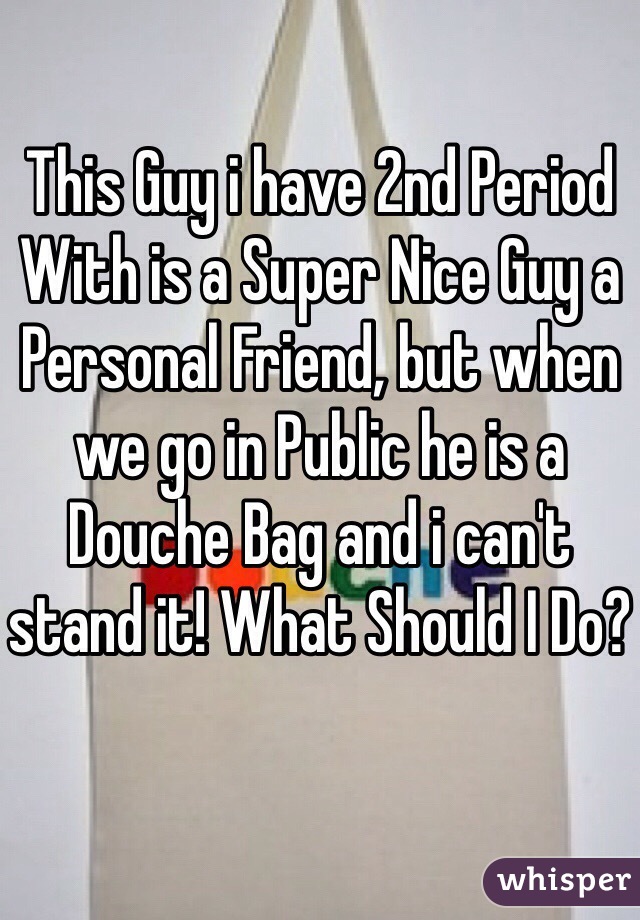 This Guy i have 2nd Period With is a Super Nice Guy a Personal Friend, but when we go in Public he is a Douche Bag and i can't stand it! What Should I Do?