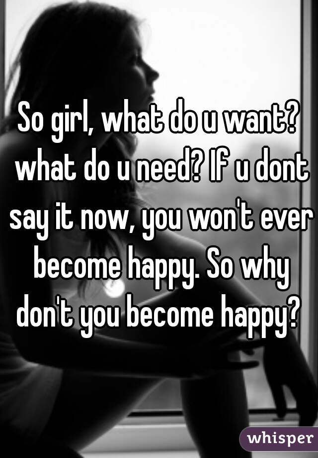 So girl, what do u want? what do u need? If u dont say it now, you won't ever become happy. So why don't you become happy? 