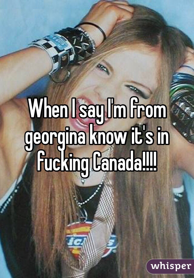 When I say I'm from georgina know it's in fucking Canada!!!!