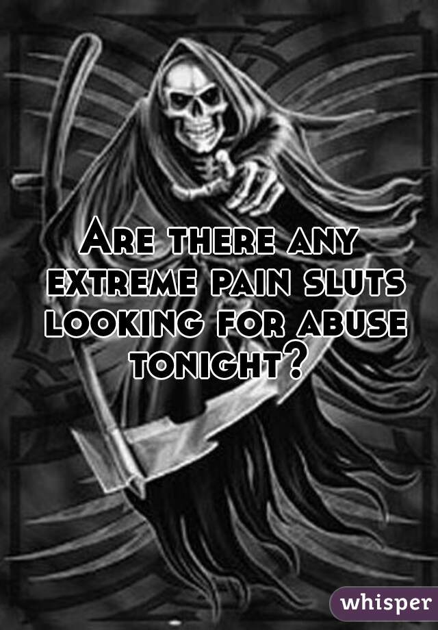 Are there any extreme pain sluts looking for abuse tonight? 