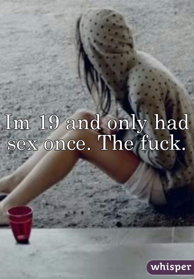 Im 19 and only had sex once. The fuck. 