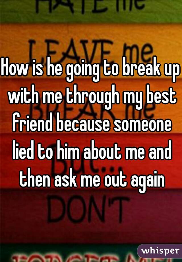 How is he going to break up with me through my best friend because someone lied to him about me and then ask me out again