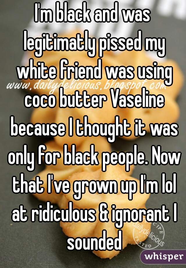 I'm black and was legitimatly pissed my white friend was using coco butter Vaseline because I thought it was only for black people. Now that I've grown up I'm lol at ridiculous & ignorant I sounded