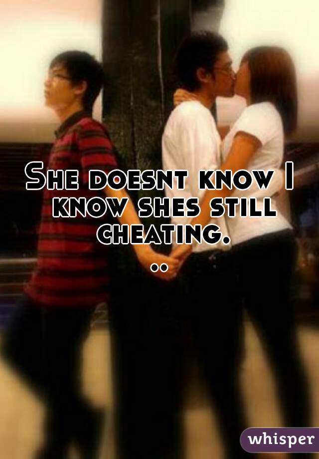 She doesnt know I know shes still cheating...