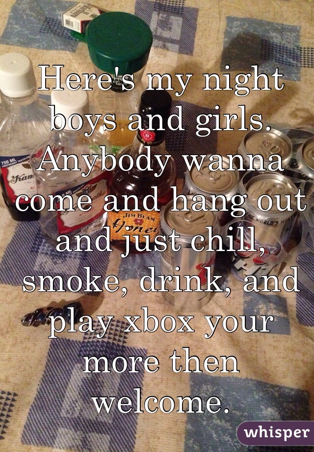 Here's my night boys and girls. Anybody wanna come and hang out and just chill, smoke, drink, and play xbox your more then welcome. 