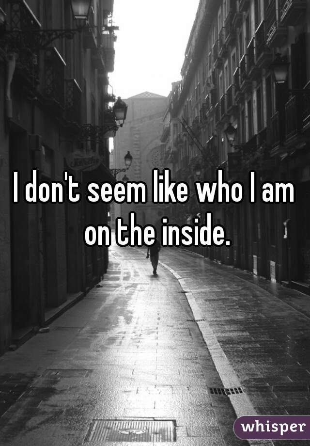I don't seem like who I am on the inside.