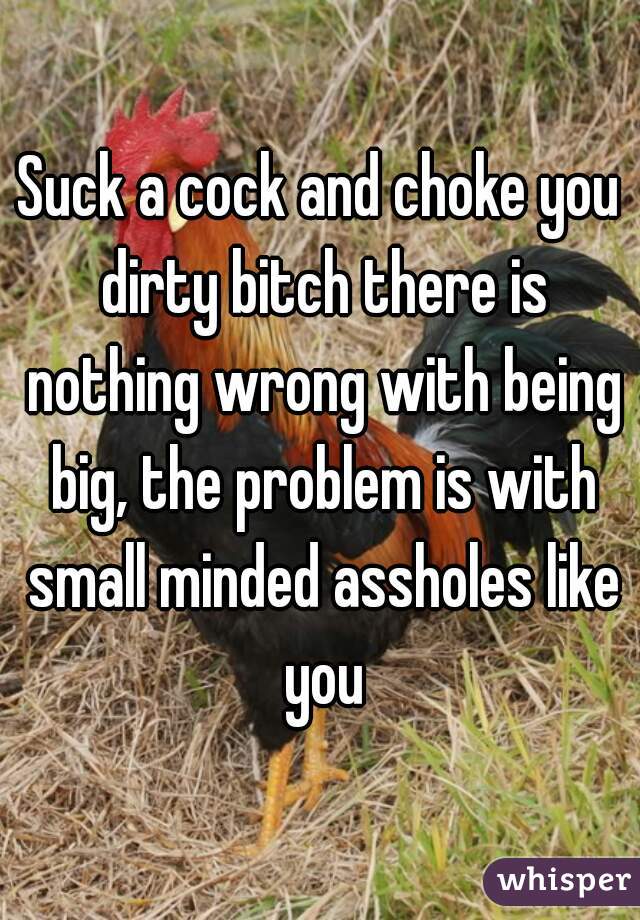 Suck a cock and choke you dirty bitch there is nothing wrong with being big, the problem is with small minded assholes like you