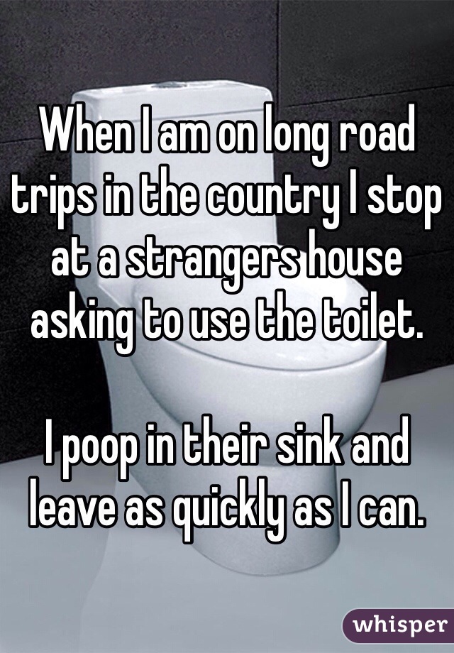 When I am on long road trips in the country I stop at a strangers house asking to use the toilet.

I poop in their sink and leave as quickly as I can.