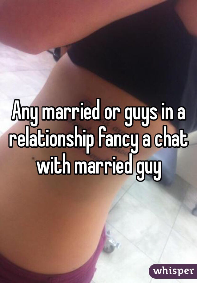 Any married or guys in a relationship fancy a chat with married guy 