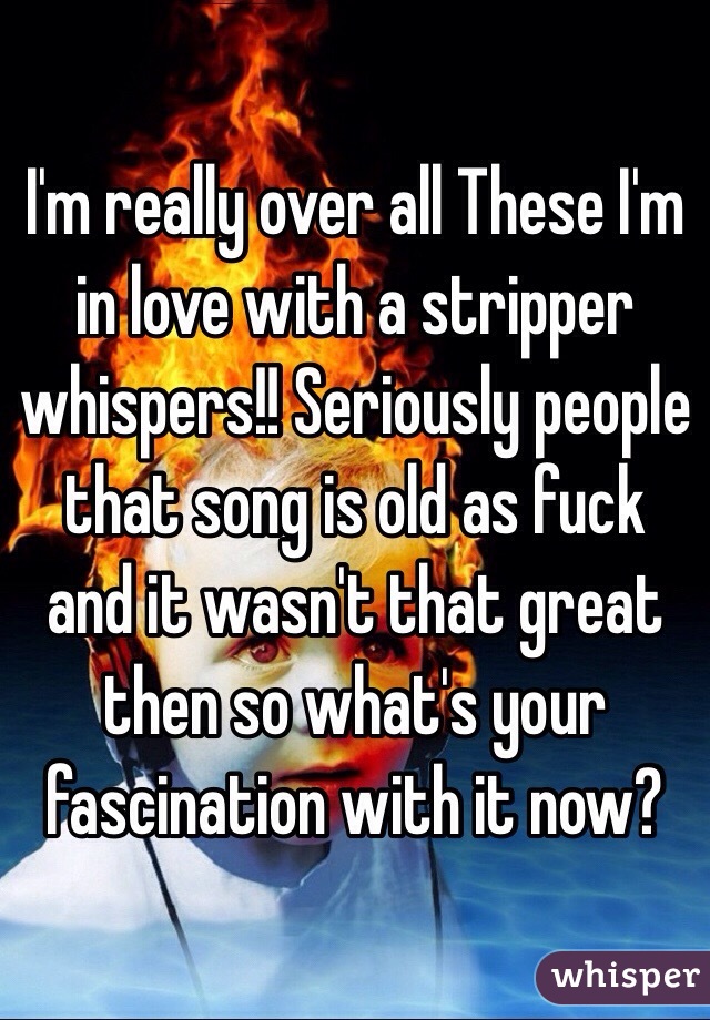 I'm really over all These I'm in love with a stripper whispers!! Seriously people that song is old as fuck and it wasn't that great then so what's your fascination with it now? 