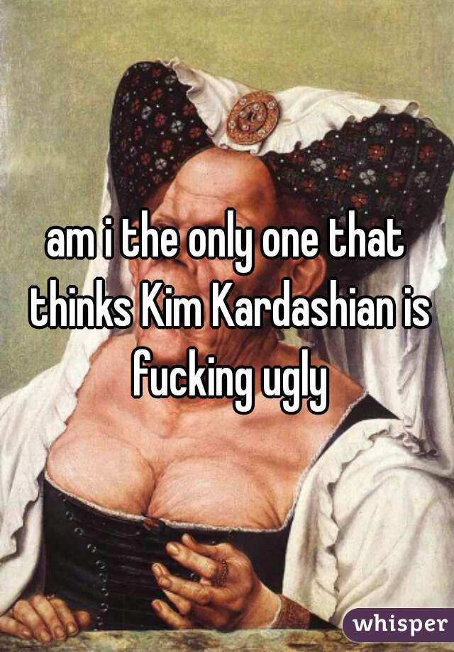 am i the only one that thinks Kim Kardashian is fucking ugly