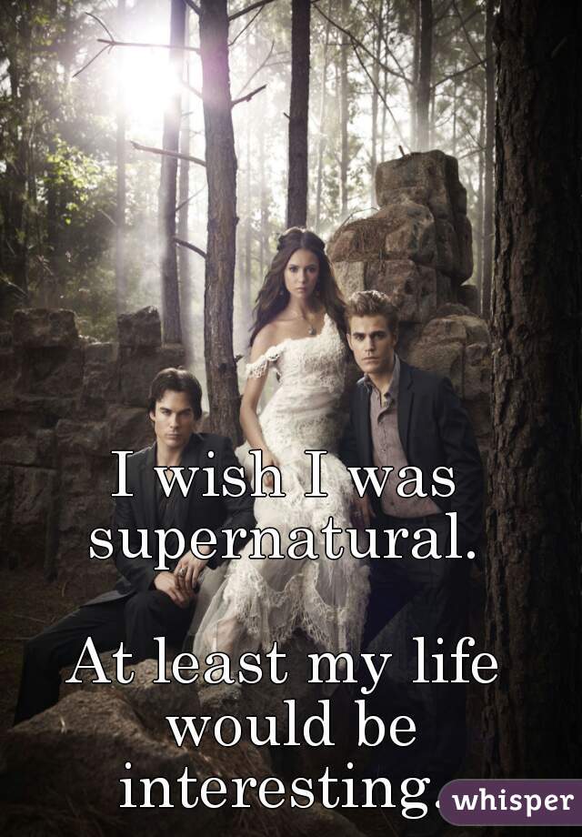 I wish I was supernatural. 

At least my life would be interesting. 