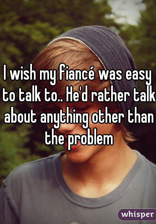 I wish my fiancé was easy to talk to.. He'd rather talk about anything other than the problem
