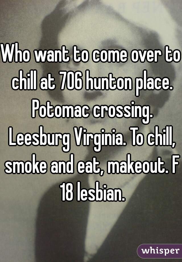 Who want to come over to chill at 706 hunton place. Potomac crossing. Leesburg Virginia. To chill, smoke and eat, makeout. F 18 lesbian.