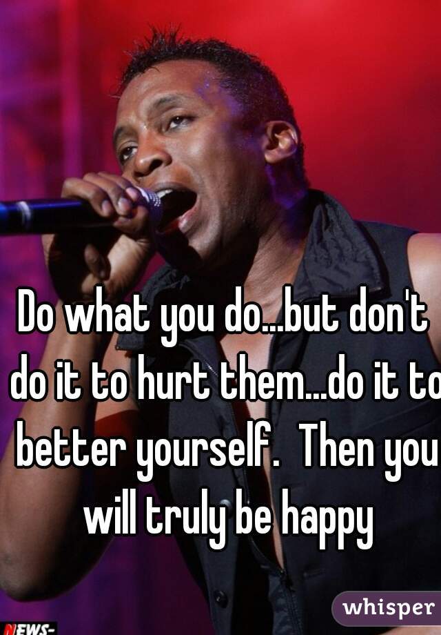 Do what you do...but don't do it to hurt them...do it to better yourself.  Then you will truly be happy