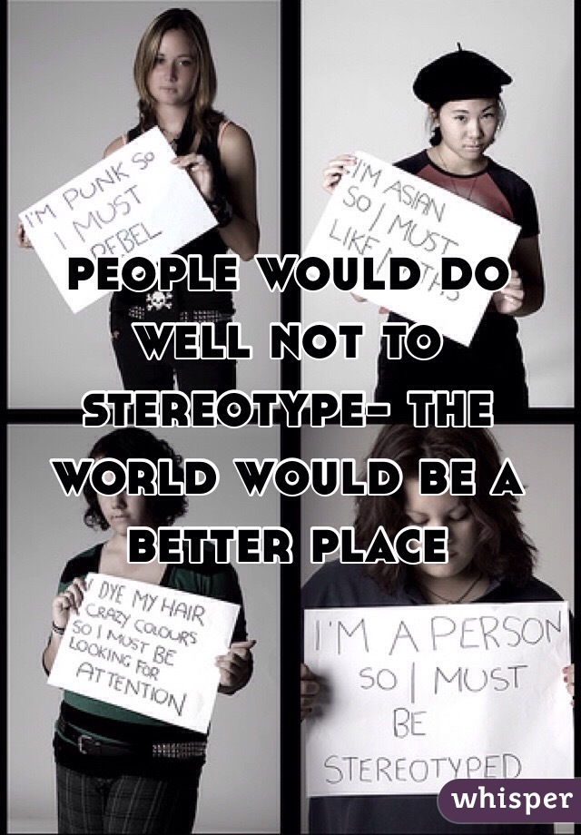 people would do well not to stereotype- the world would be a better place