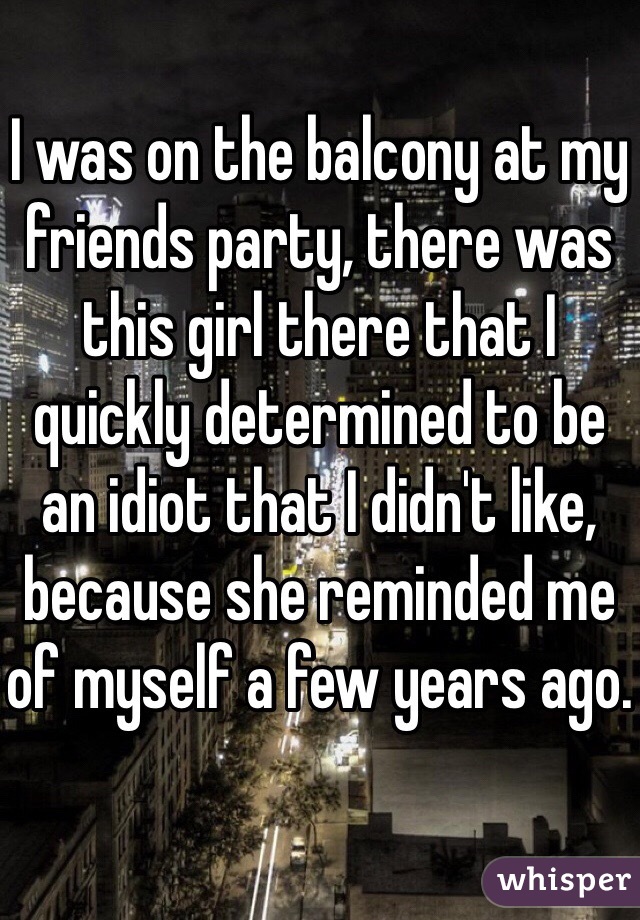 I was on the balcony at my friends party, there was this girl there that I quickly determined to be an idiot that I didn't like, because she reminded me of myself a few years ago.