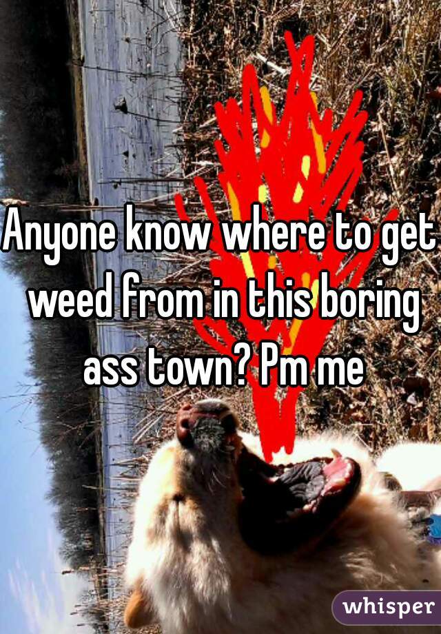 Anyone know where to get weed from in this boring ass town? Pm me