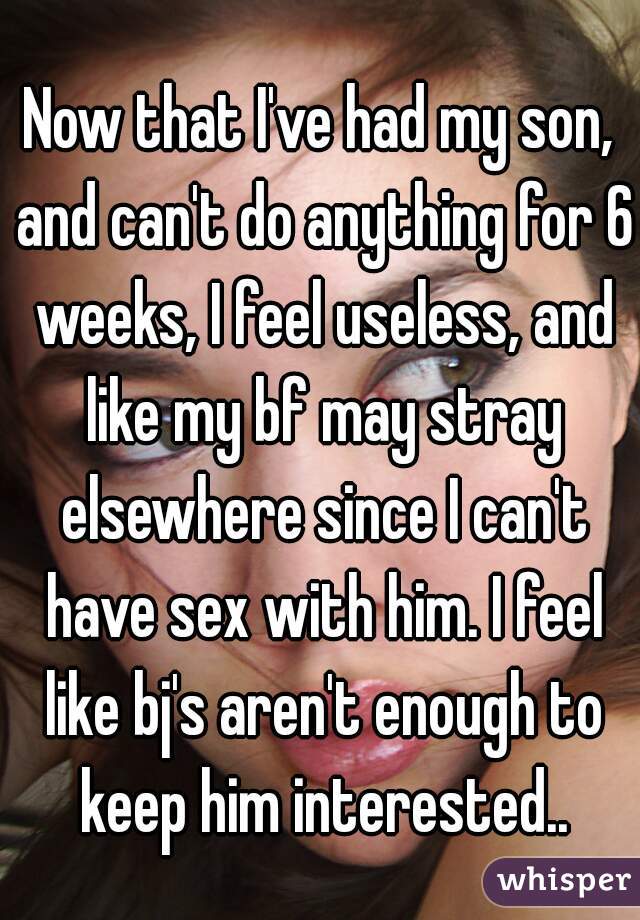 Now that I've had my son, and can't do anything for 6 weeks, I feel useless, and like my bf may stray elsewhere since I can't have sex with him. I feel like bj's aren't enough to keep him interested..
