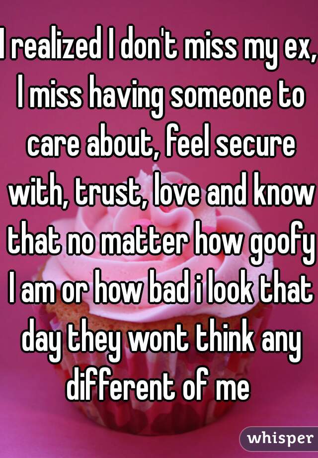 I realized I don't miss my ex, l miss having someone to care about, feel secure with, trust, love and know that no matter how goofy I am or how bad i look that day they wont think any different of me 