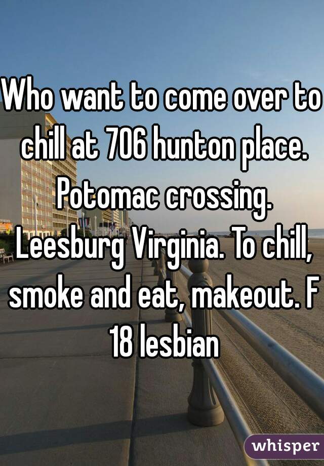 Who want to come over to chill at 706 hunton place. Potomac crossing. Leesburg Virginia. To chill, smoke and eat, makeout. F 18 lesbian