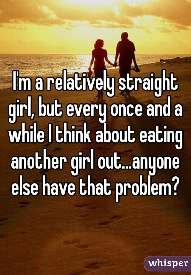 I'm a relatively straight girl, but every once and a while I think about eating another girl out...anyone else have that problem?
