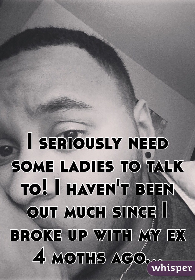 I seriously need some ladies to talk to! I haven't been out much since I broke up with my ex 4 moths ago...