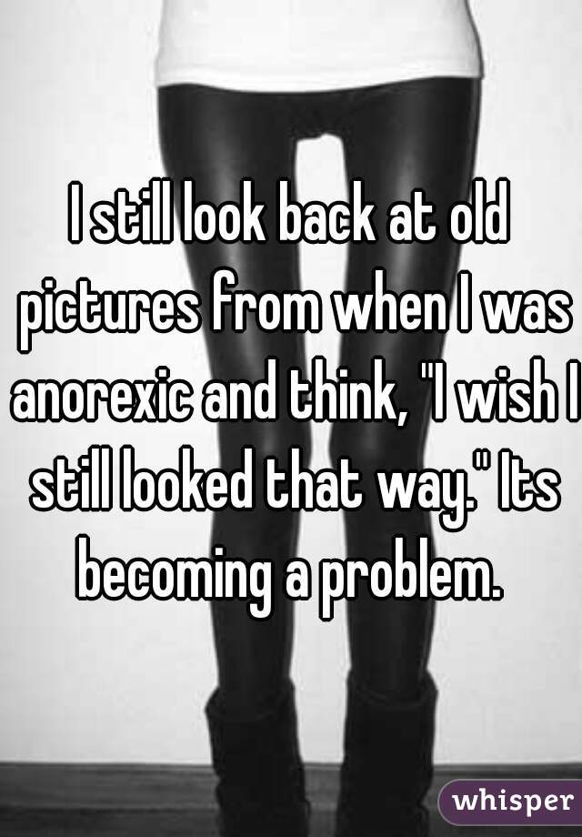 I still look back at old pictures from when I was anorexic and think, "I wish I still looked that way." Its becoming a problem. 
