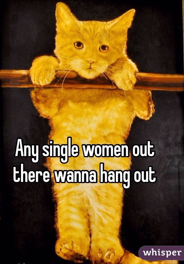 Any single women out there wanna hang out