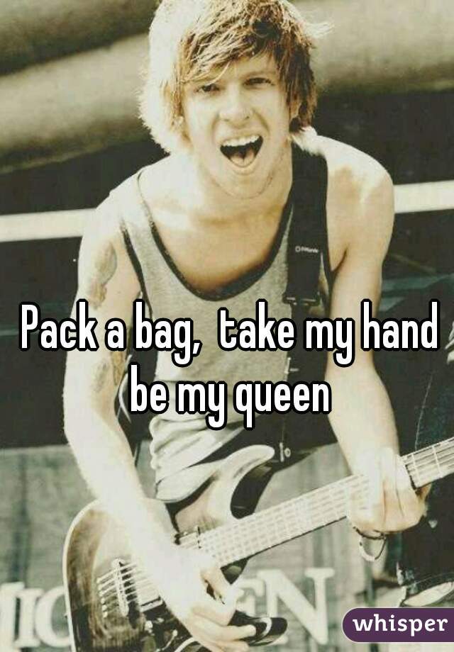 Pack a bag,  take my hand be my queen 