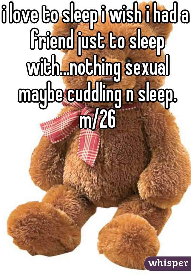 i love to sleep i wish i had a friend just to sleep with...nothing sexual maybe cuddling n sleep. m/26