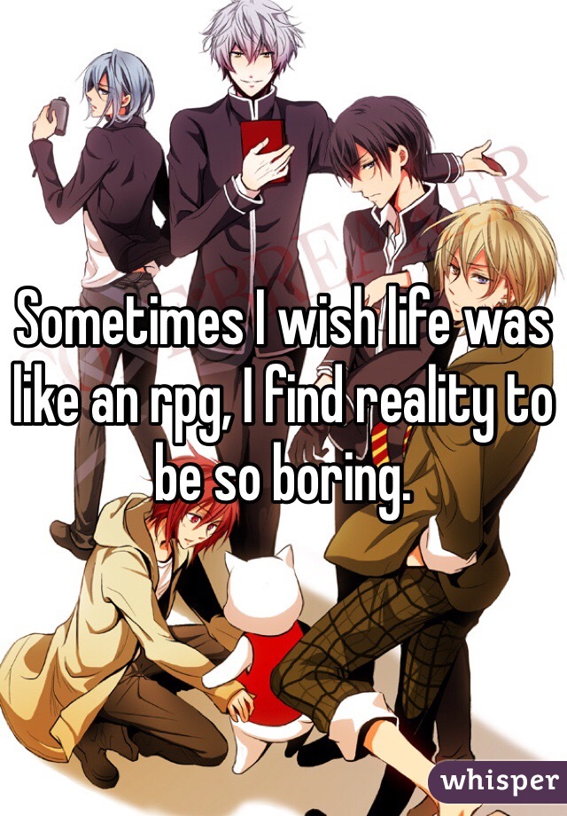 Sometimes I wish life was like an rpg, I find reality to be so boring. 
