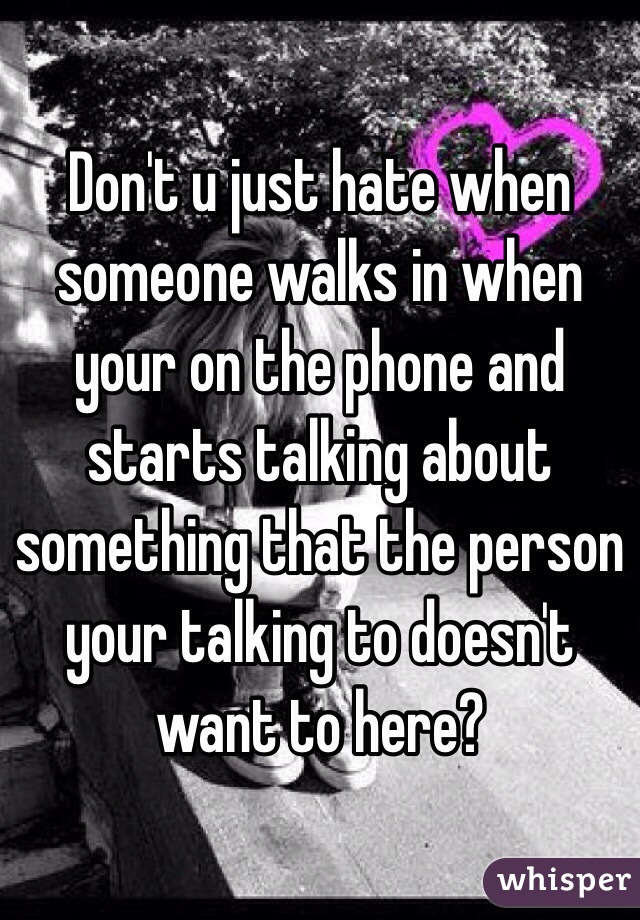 Don't u just hate when someone walks in when your on the phone and starts talking about something that the person your talking to doesn't want to here?