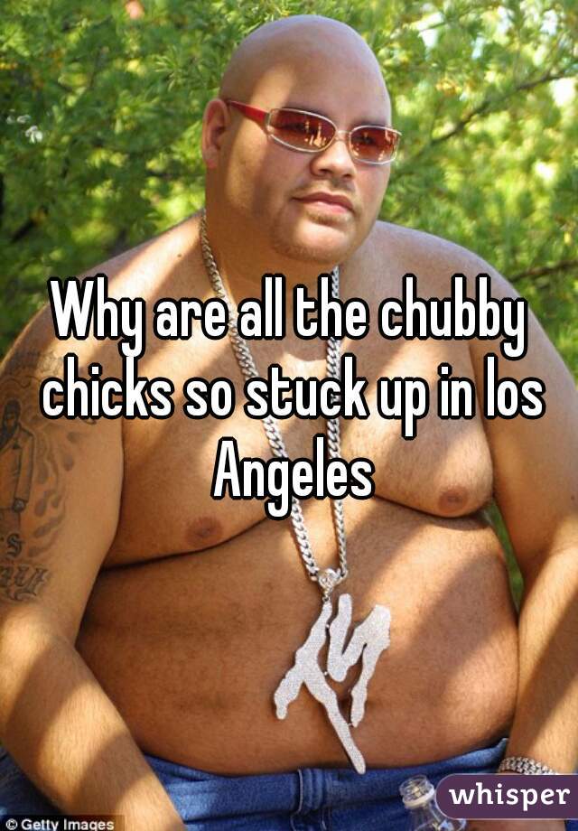 Why are all the chubby chicks so stuck up in los Angeles