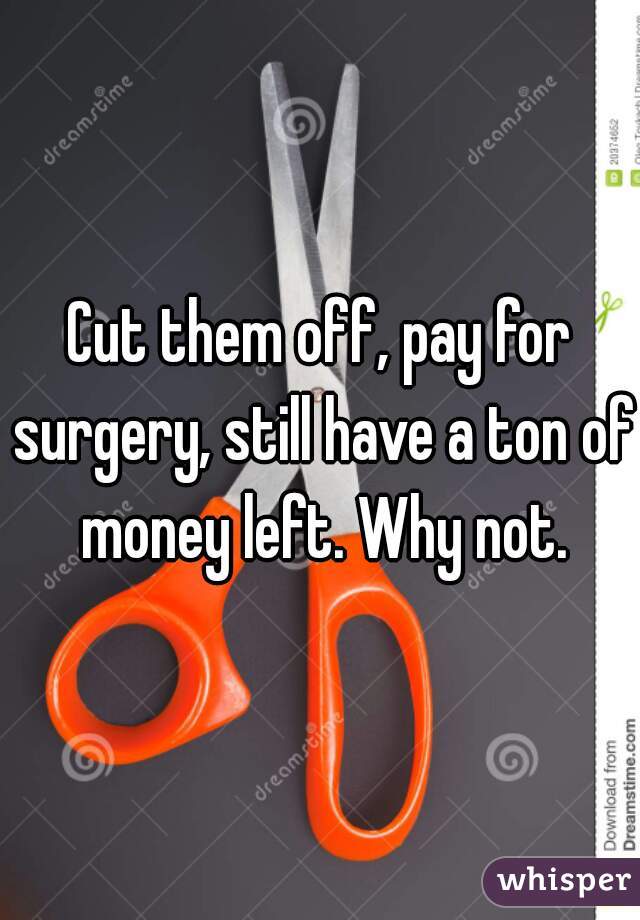 Cut them off, pay for surgery, still have a ton of money left. Why not.