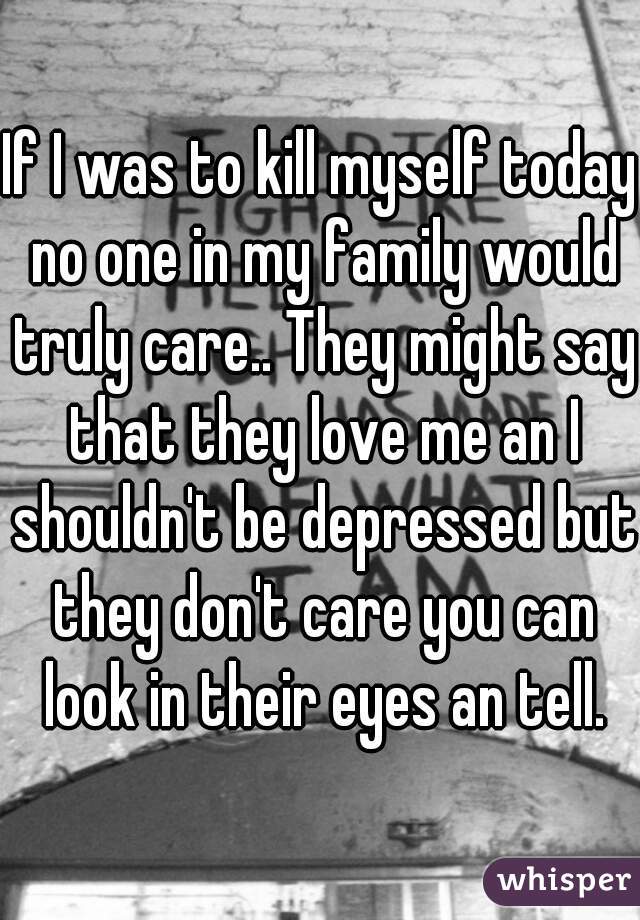 If I was to kill myself today no one in my family would truly care.. They might say that they love me an I shouldn't be depressed but they don't care you can look in their eyes an tell.