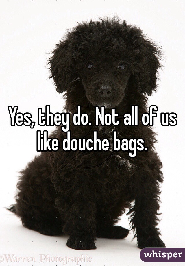 Yes, they do. Not all of us like douche bags.