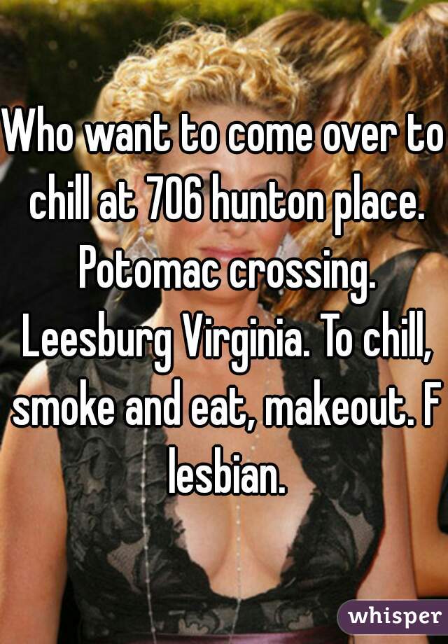 Who want to come over to chill at 706 hunton place. Potomac crossing. Leesburg Virginia. To chill, smoke and eat, makeout. F lesbian.