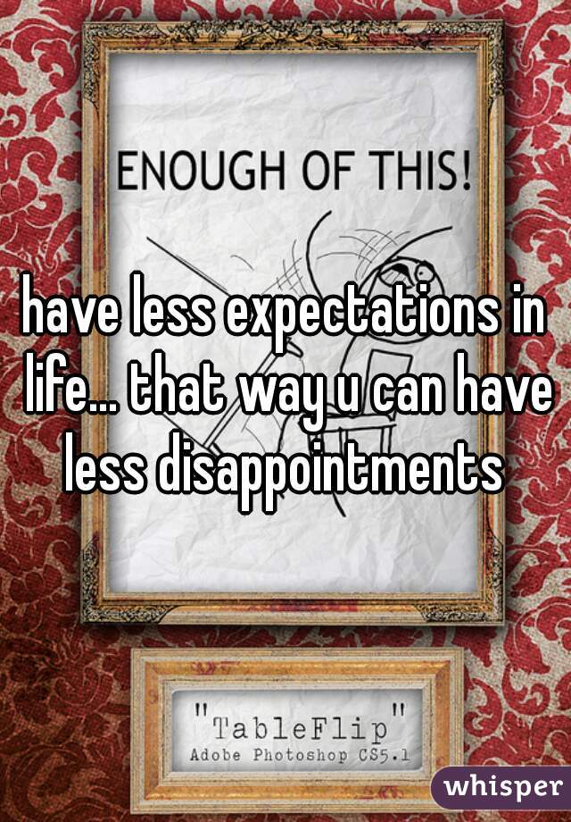 have less expectations in life... that way u can have less disappointments 