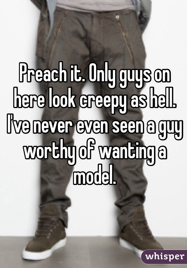 Preach it. Only guys on here look creepy as hell. I've never even seen a guy worthy of wanting a model. 