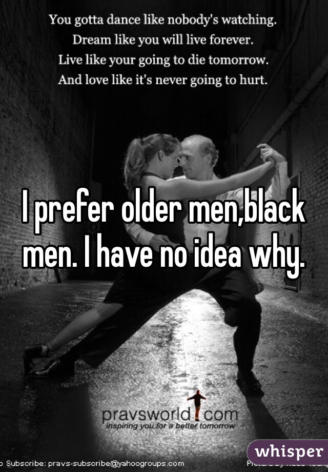 I prefer older men,black men. I have no idea why.