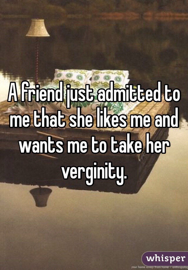 A friend just admitted to me that she likes me and wants me to take her verginity.