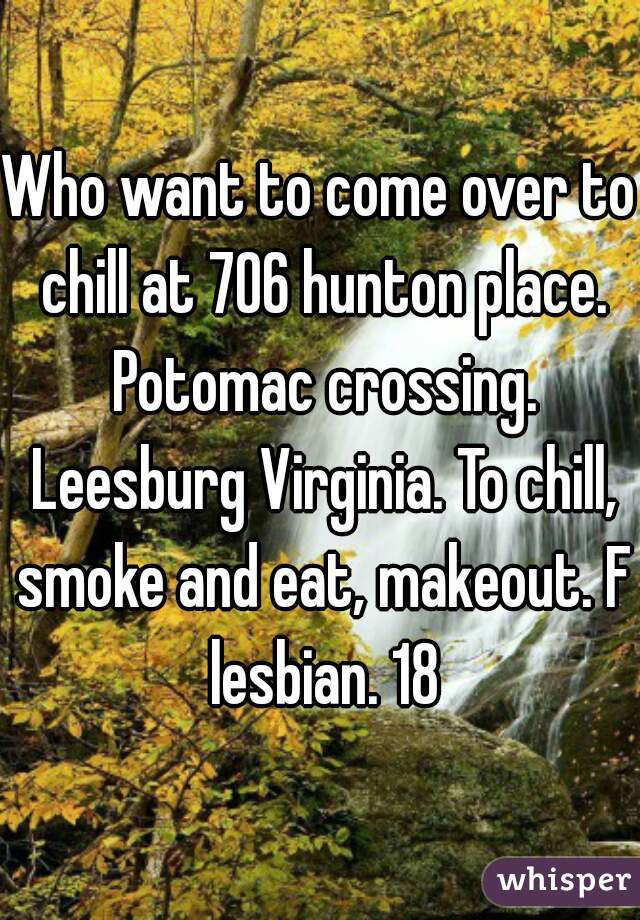 Who want to come over to chill at 706 hunton place. Potomac crossing. Leesburg Virginia. To chill, smoke and eat, makeout. F lesbian. 18
