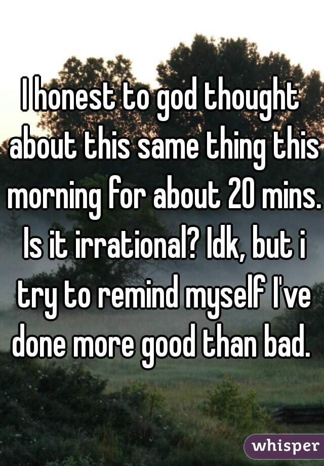 I honest to god thought about this same thing this morning for about 20 mins. Is it irrational? Idk, but i try to remind myself I've done more good than bad. 