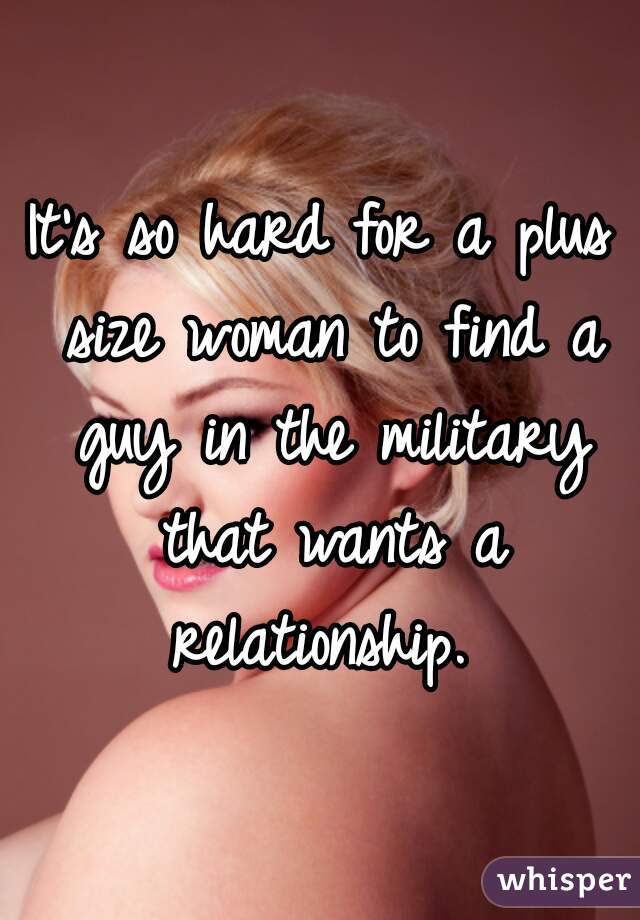 It's so hard for a plus size woman to find a guy in the military that wants a relationship. 