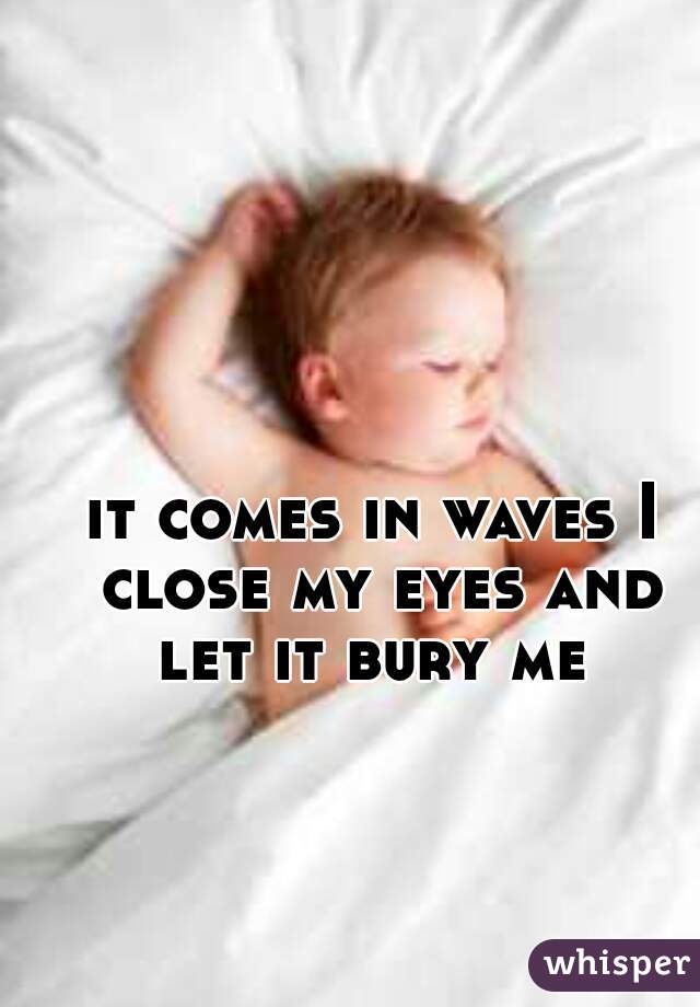 it comes in waves I close my eyes and let it bury me 