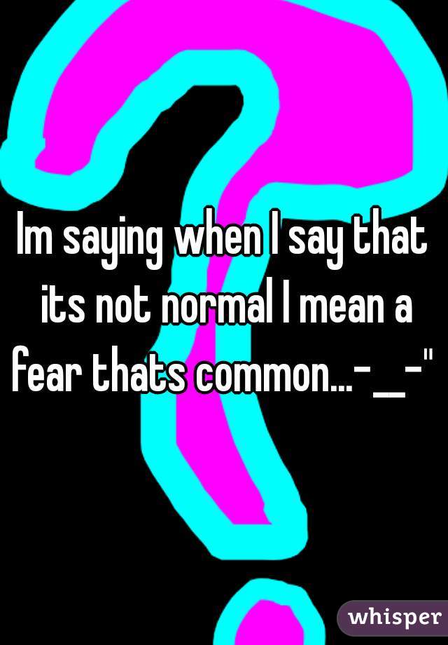 Im saying when I say that its not normal I mean a fear thats common...-__-" 