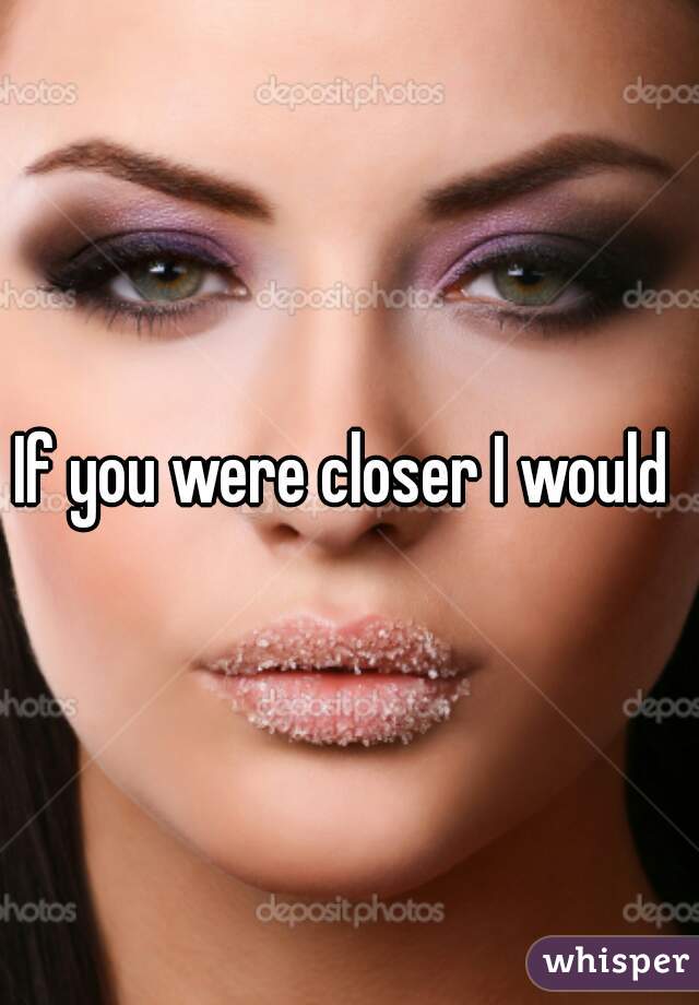 If you were closer I would 